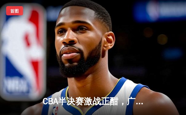 CBA半决赛激战正酣，广东宏远加时险胜辽宁本钢总分扳平