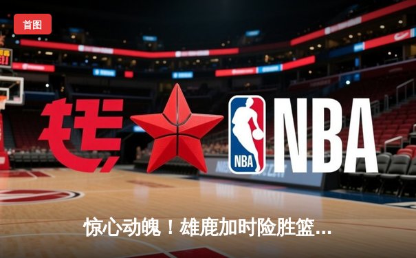 惊心动魄！雄鹿加时险胜篮网，字母哥44+14+6主宰赛场